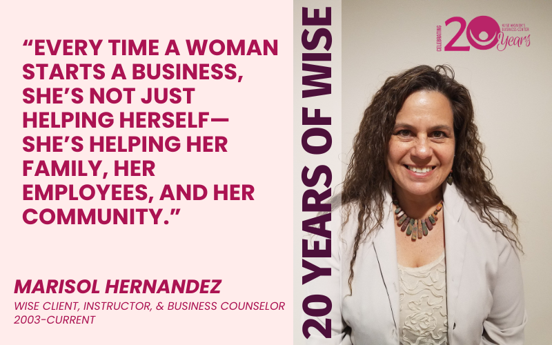 “Every time a woman starts a business, she’s not just helping herself—she’s helping her family, her employees, and her community.” Marisol Hernandez
WISE Client, instructor, & business counselor
2003-Current